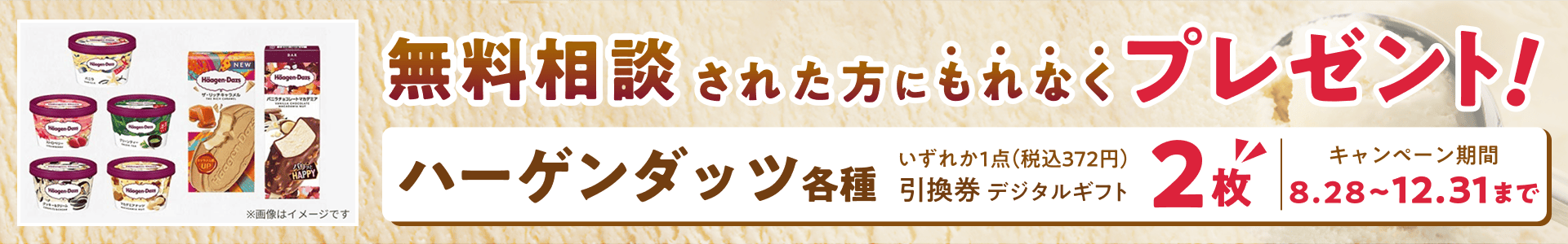 無料相談された方にもれなくプレゼント!ハーゲンダッツ 各種 いずれか1点(税込372円)引換券 デジタルギフト 2枚 | キャンペーン期間 8.28~12.31まで