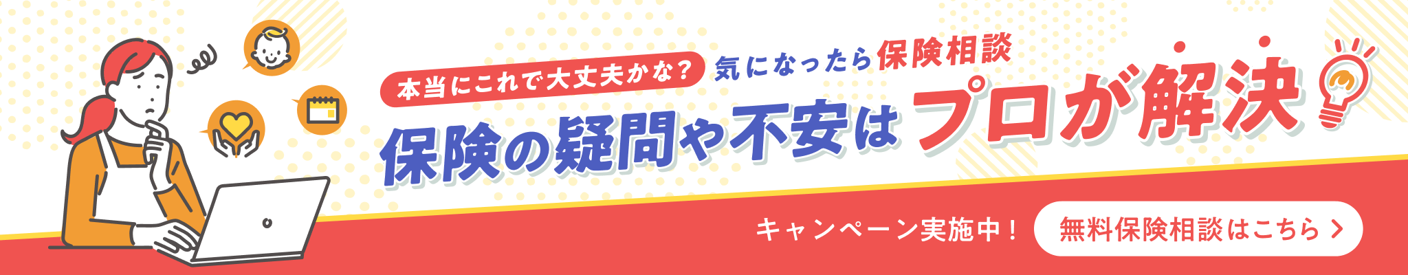本当にこれで大丈夫かな?気になったら保険相談 保険の疑問や不安はプロが解決 キャンペーン実施中!無料保険相談はこちら